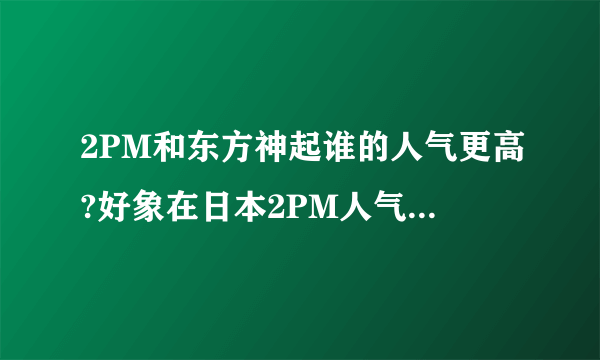 2PM和东方神起谁的人气更高?好象在日本2PM人气已经爆棚了.