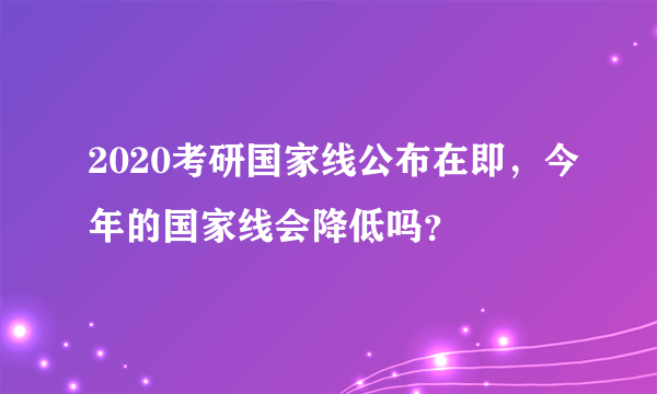 2020考研国家线公布在即，今年的国家线会降低吗？