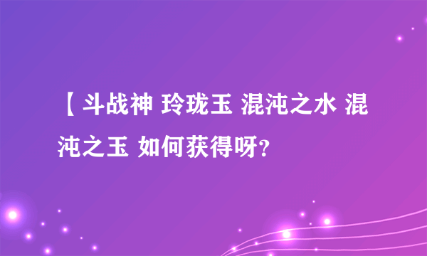 【斗战神 玲珑玉 混沌之水 混沌之玉 如何获得呀？