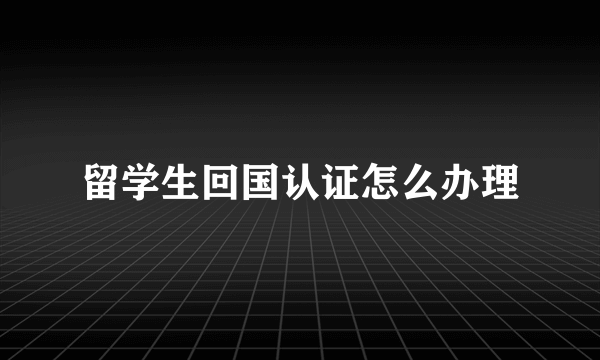 留学生回国认证怎么办理