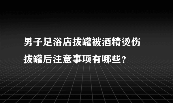 男子足浴店拔罐被酒精烫伤 拔罐后注意事项有哪些？