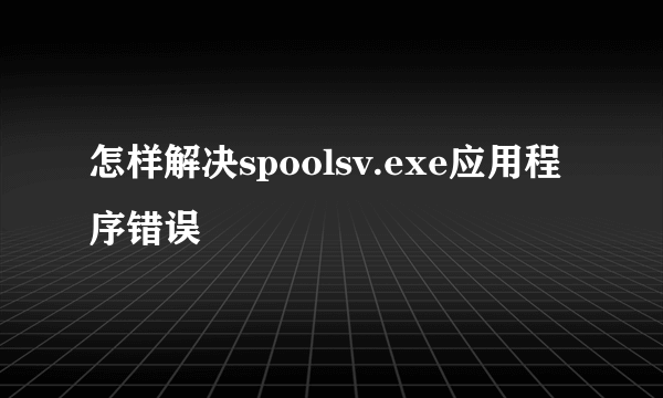 怎样解决spoolsv.exe应用程序错误