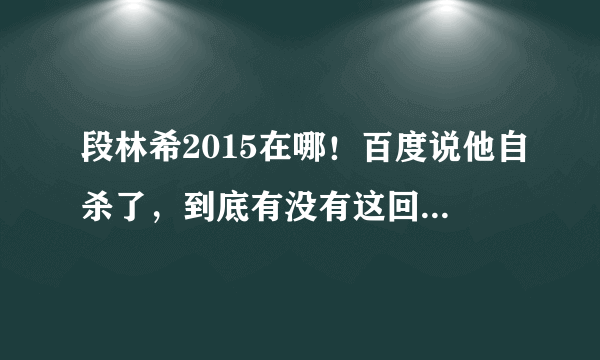 段林希2015在哪！百度说他自杀了，到底有没有这回事，人死了没有？