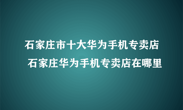 石家庄市十大华为手机专卖店 石家庄华为手机专卖店在哪里