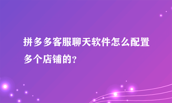 拼多多客服聊天软件怎么配置多个店铺的？