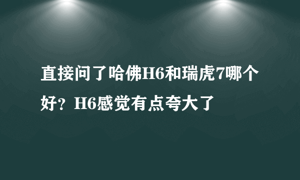 直接问了哈佛H6和瑞虎7哪个好？H6感觉有点夸大了