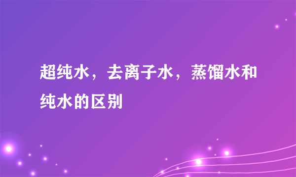 超纯水，去离子水，蒸馏水和纯水的区别