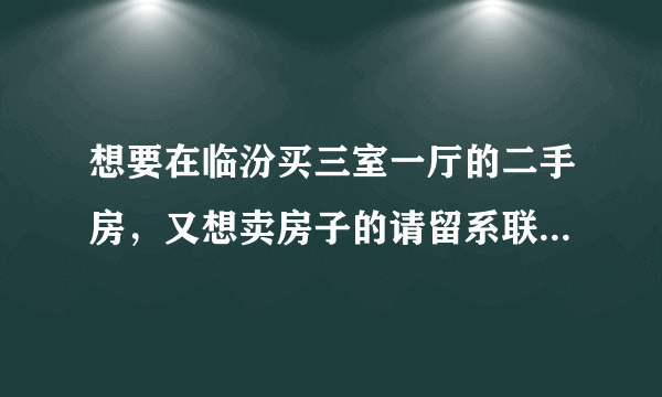 想要在临汾买三室一厅的二手房，又想卖房子的请留系联系信息，写明房子地址。