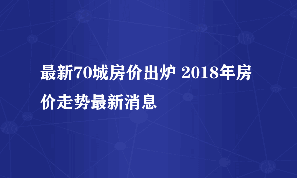 最新70城房价出炉 2018年房价走势最新消息