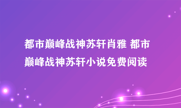 都市巅峰战神苏轩肖雅 都市巅峰战神苏轩小说免费阅读