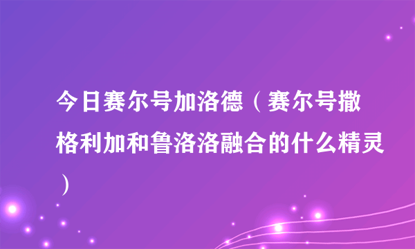 今日赛尔号加洛德（赛尔号撒格利加和鲁洛洛融合的什么精灵）