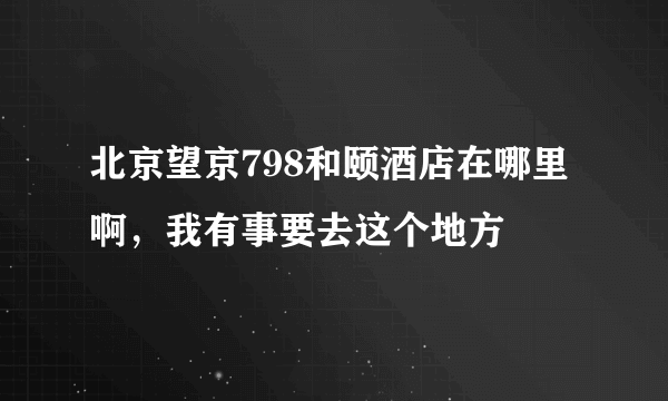 北京望京798和颐酒店在哪里啊，我有事要去这个地方