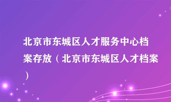 北京市东城区人才服务中心档案存放（北京市东城区人才档案）