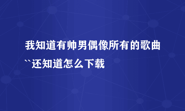 我知道有帅男偶像所有的歌曲``还知道怎么下载