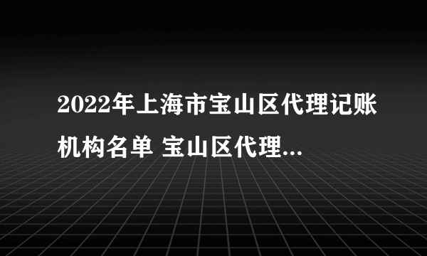 2022年上海市宝山区代理记账机构名单 宝山区代理记账公司名录