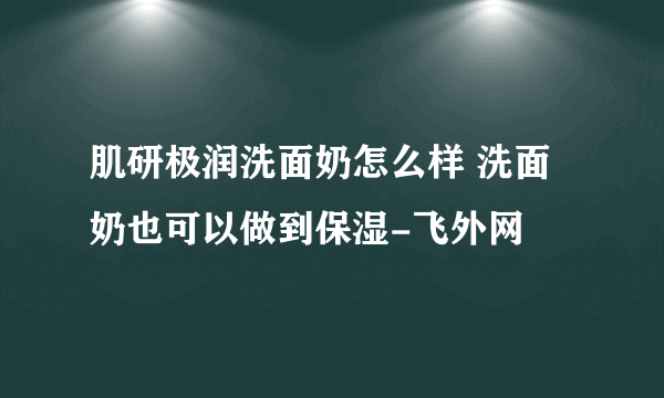 肌研极润洗面奶怎么样 洗面奶也可以做到保湿-飞外网