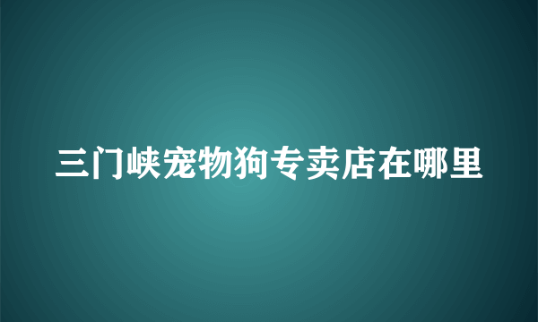 三门峡宠物狗专卖店在哪里