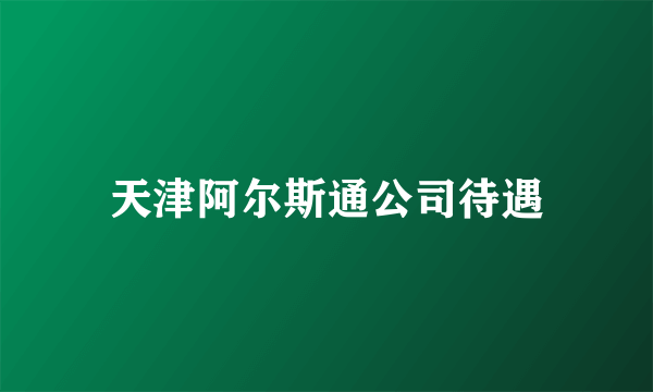 天津阿尔斯通公司待遇