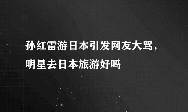 孙红雷游日本引发网友大骂，明星去日本旅游好吗