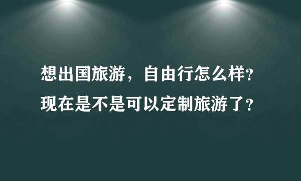 想出国旅游，自由行怎么样？现在是不是可以定制旅游了？