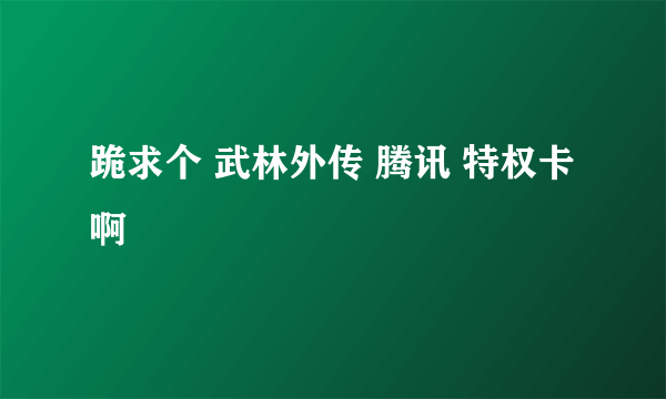 跪求个 武林外传 腾讯 特权卡 啊