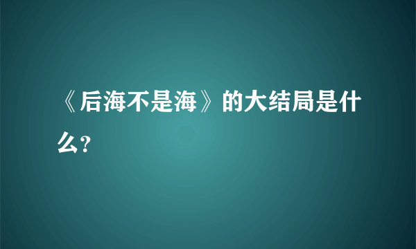 《后海不是海》的大结局是什么？