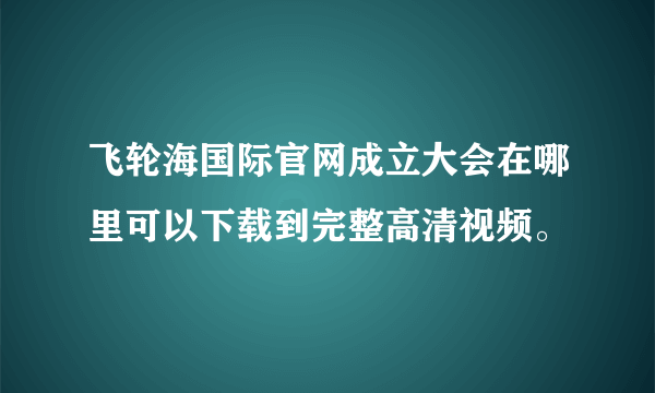 飞轮海国际官网成立大会在哪里可以下载到完整高清视频。