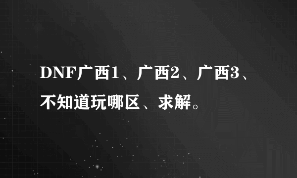 DNF广西1、广西2、广西3、不知道玩哪区、求解。