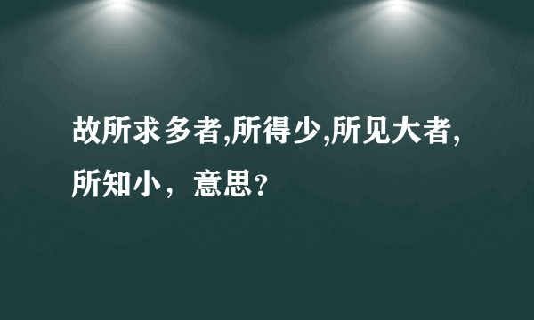 故所求多者,所得少,所见大者,所知小，意思？