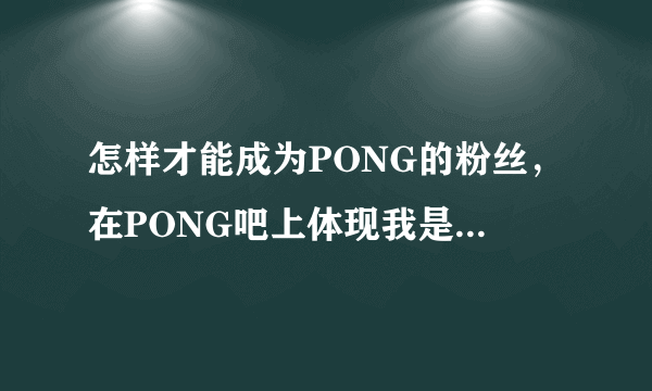 怎样才能成为PONG的粉丝，在PONG吧上体现我是他的粉丝