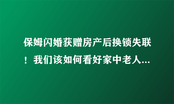 保姆闪婚获赠房产后换锁失联！我们该如何看好家中老人不被骗？