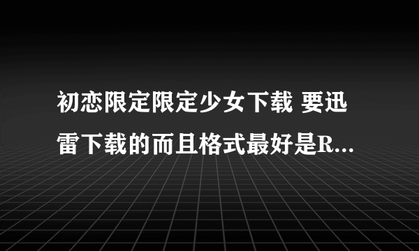 初恋限定限定少女下载 要迅雷下载的而且格式最好是RMVB的