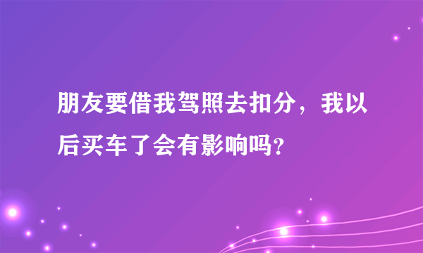 朋友要借我驾照去扣分，我以后买车了会有影响吗？