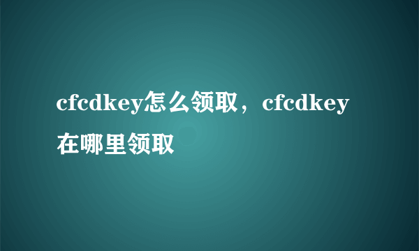 cfcdkey怎么领取，cfcdkey在哪里领取