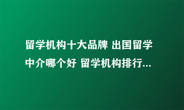 留学机构十大品牌 出国留学中介哪个好 留学机构排行榜【最新排行】