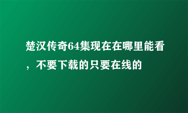 楚汉传奇64集现在在哪里能看，不要下载的只要在线的