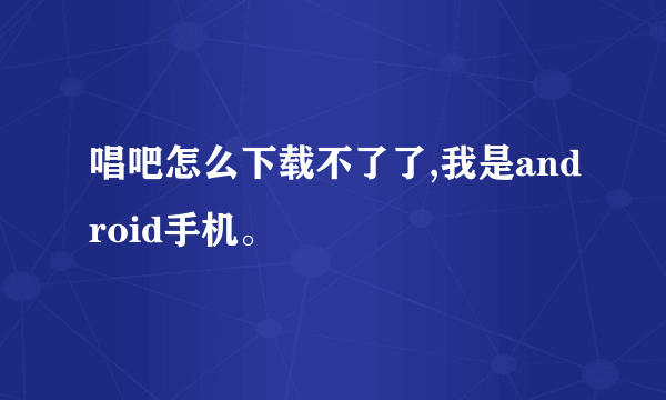 唱吧怎么下载不了了,我是android手机。