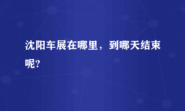 沈阳车展在哪里，到哪天结束呢?