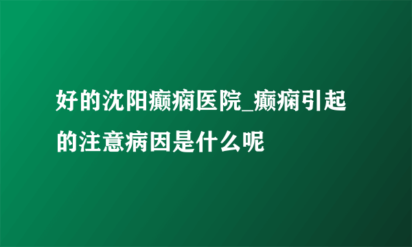 好的沈阳癫痫医院_癫痫引起的注意病因是什么呢