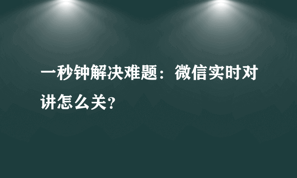 一秒钟解决难题：微信实时对讲怎么关？