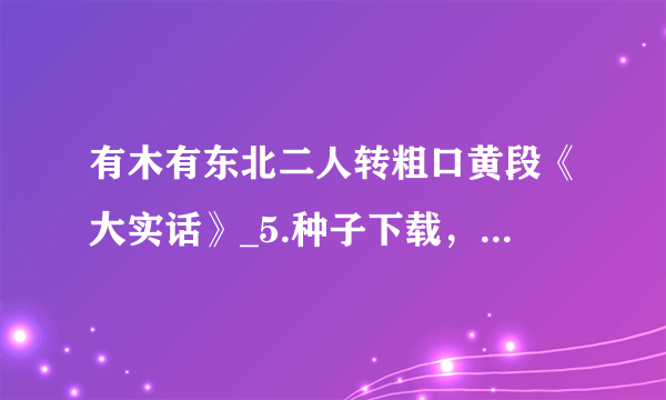 有木有东北二人转粗口黄段《大实话》_5.种子下载，好东西大家分享