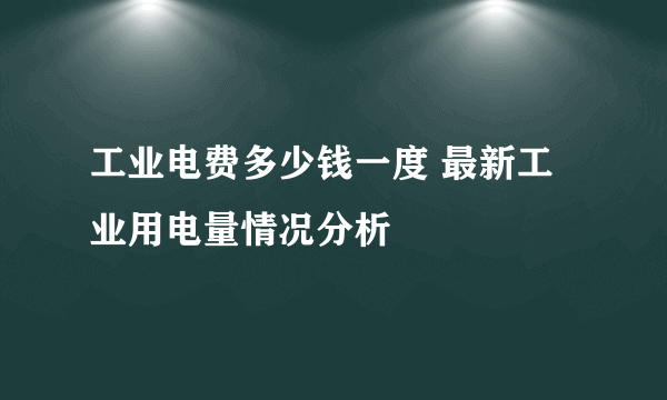 工业电费多少钱一度 最新工业用电量情况分析