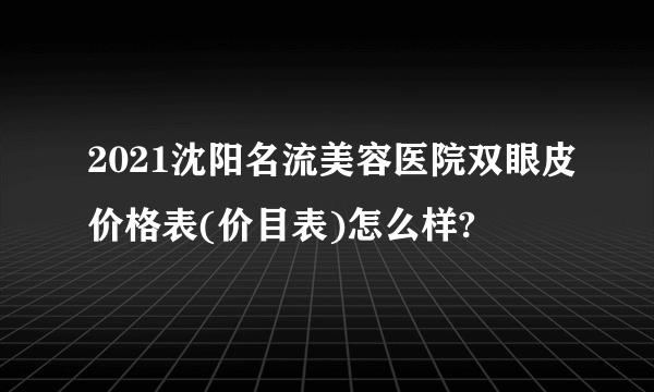 2021沈阳名流美容医院双眼皮价格表(价目表)怎么样?