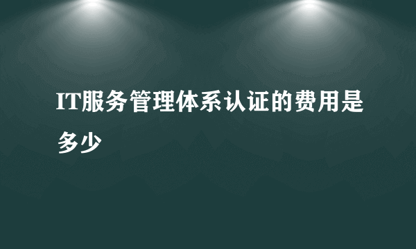 IT服务管理体系认证的费用是多少