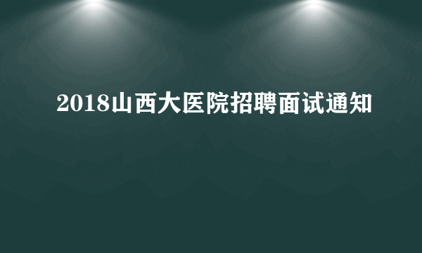 2018山西大医院招聘面试通知