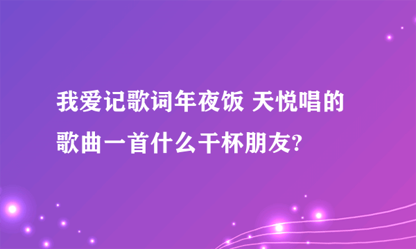 我爱记歌词年夜饭 天悦唱的歌曲一首什么干杯朋友?