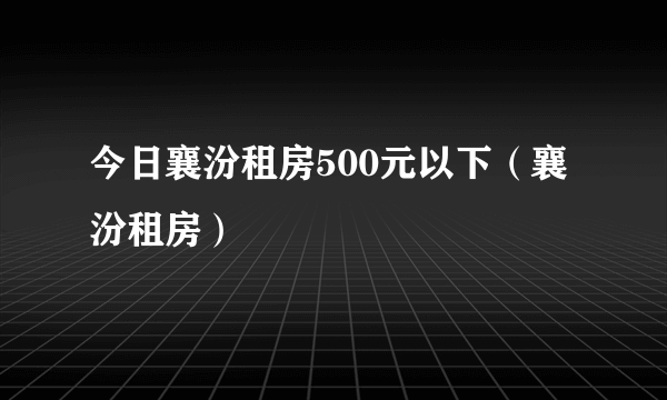 今日襄汾租房500元以下（襄汾租房）