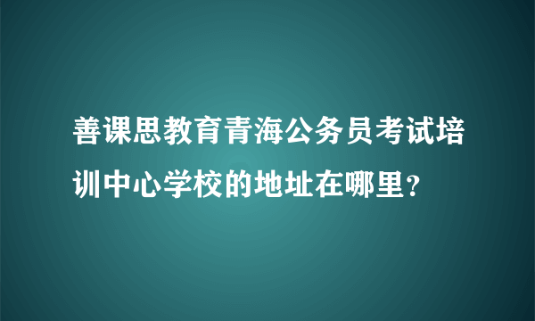 善课思教育青海公务员考试培训中心学校的地址在哪里？