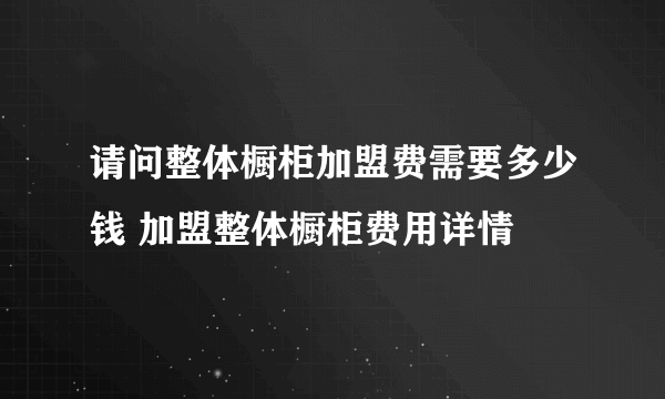 请问整体橱柜加盟费需要多少钱 加盟整体橱柜费用详情