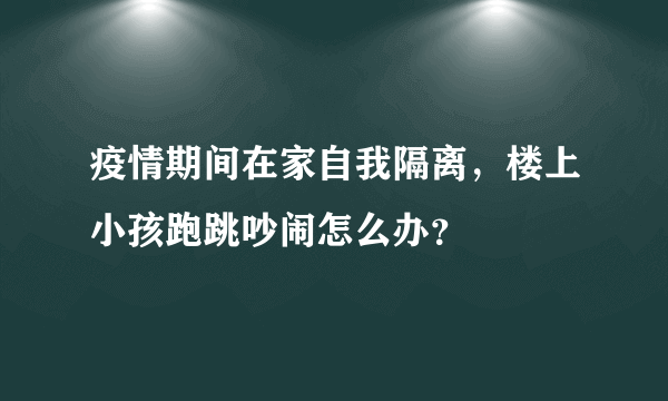 疫情期间在家自我隔离，楼上小孩跑跳吵闹怎么办？